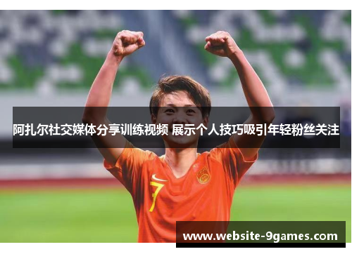 阿扎尔社交媒体分享训练视频 展示个人技巧吸引年轻粉丝关注